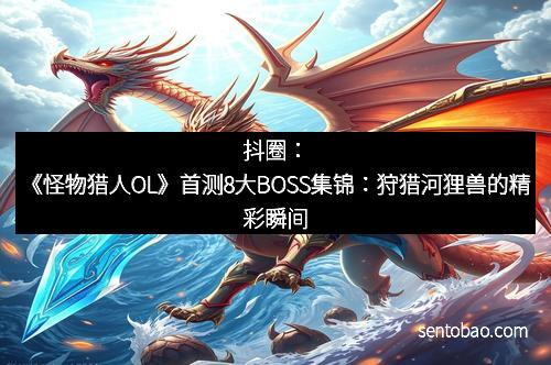 抖圈:《怪物猎人OL》首测8大BOSS集锦:狩猎河狸兽的精彩瞬间 抖圈:《怪物猎人OL》首测8大BOSS集锦:狩猎河狸兽的精彩瞬间